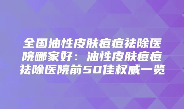 全国油性皮肤痘痘祛除医院哪家好：油性皮肤痘痘祛除医院前50佳一览