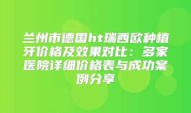 兰州市德国ht瑞西欧种植牙价格及效果对比:多家医院详细价格表与成功案例分享
