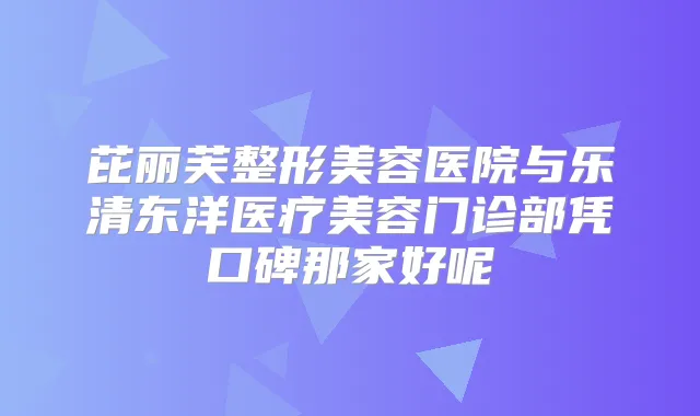 芘丽芙整形美容医院与乐清东洋医疗美容门诊部凭口碑那家好呢
