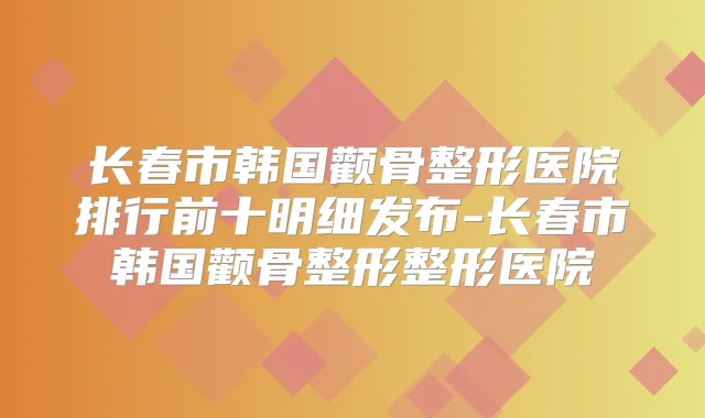长春市韩国颧骨整形医院排行前十明细发布-长春市韩国颧骨整形整形医院