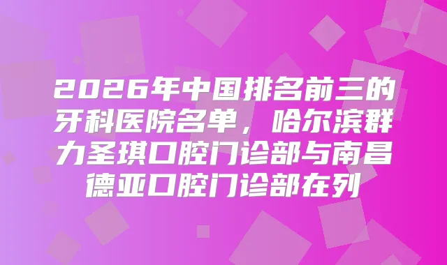 2026年中国排名前三的牙科医院名单，哈尔滨群力圣琪口腔门诊部与南昌德亚口腔门诊部在列