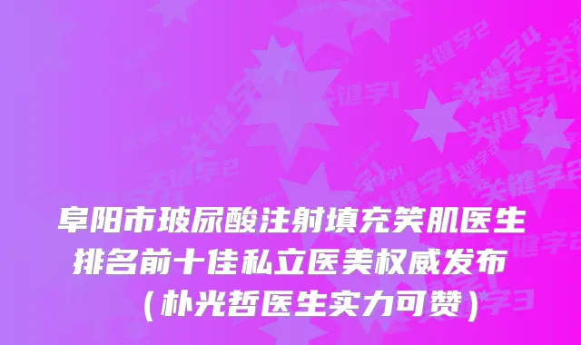 阜阳市玻尿酸注射填充笑肌医生排名前十佳私立医美发布（朴光哲医生实力可赞）