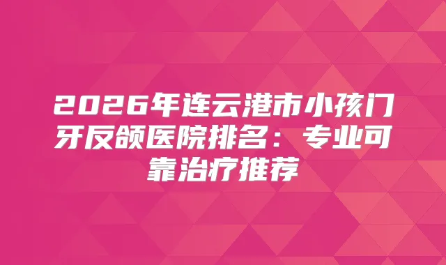 2026年连云港市小孩门牙反颌医院排名：专业可靠推荐
