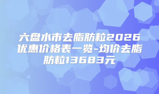 六盘水市去脂肪粒2026优惠价格表一览-均价去脂肪粒13683元