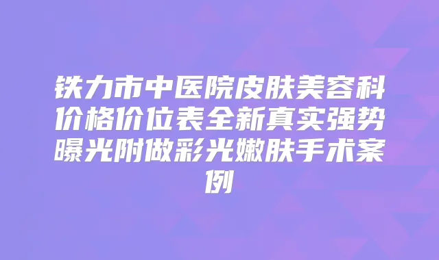 铁力市中医院皮肤美容科价格价位表全新真实强势曝光附做彩光嫩肤手术案例