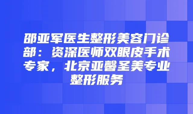 邵亚军医生整形美容门诊部:资深医师双眼皮手术专家,北京亚馨圣美专业整形服务