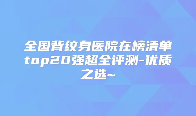 全国背纹身医院在榜清单top20强超全评测-优质之选~
