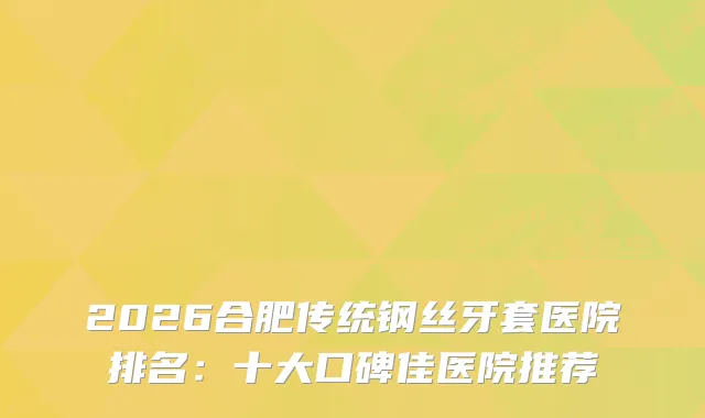 2026合肥传统钢丝牙套医院排名：十大口碑佳医院推荐