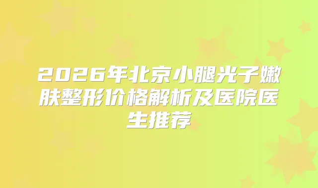2026年北京小腿光子嫩肤整形价格解析及医院医生推荐