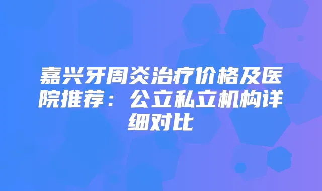 嘉兴牙周炎价格及医院推荐：公立私立机构详细对比