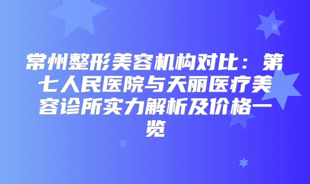 常州整形美容机构对比：第七人民医院与天丽医疗美容诊所实力解析及价格一览