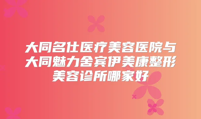 大同名仕医疗美容医院与大同魅力舍宾伊美康整形美容诊所哪家好