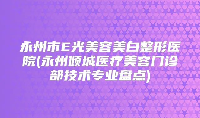 永州市E光美容美白整形医院(永州倾城医疗美容门诊部技术专业盘点)