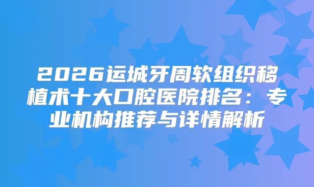 2026运城牙周软组织移植术十大口腔医院排名：专业机构推荐与详情解析