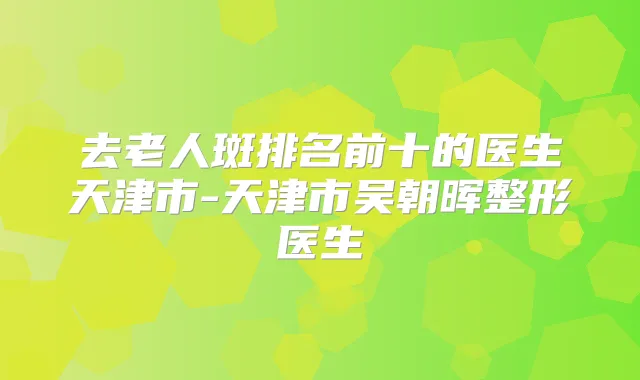 去老人斑排名前十的医生天津市-天津市吴朝晖整形医生