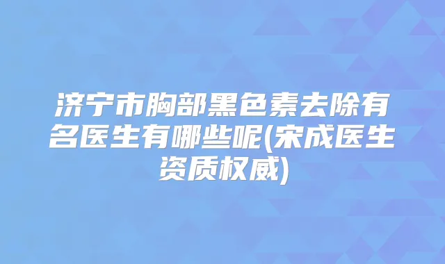 济宁市胸部黑色素去除有名医生有哪些呢(宋成医生资质)