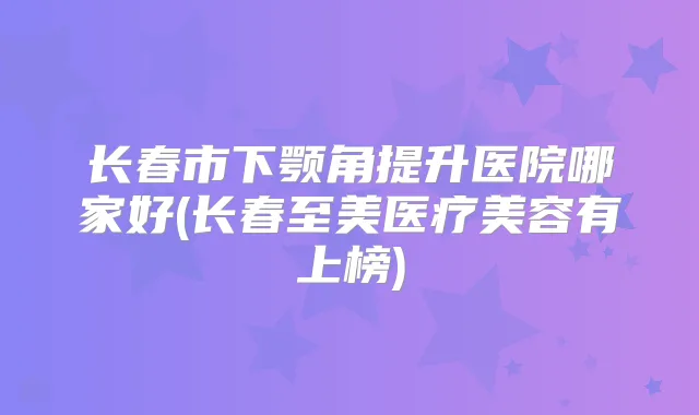 长春市下颚角提升医院哪家好(长春至美医疗美容有上榜)