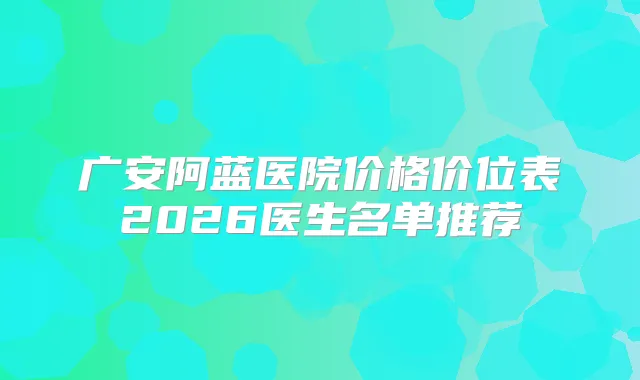 广安阿蓝医院价格价位表2026医生名单推荐