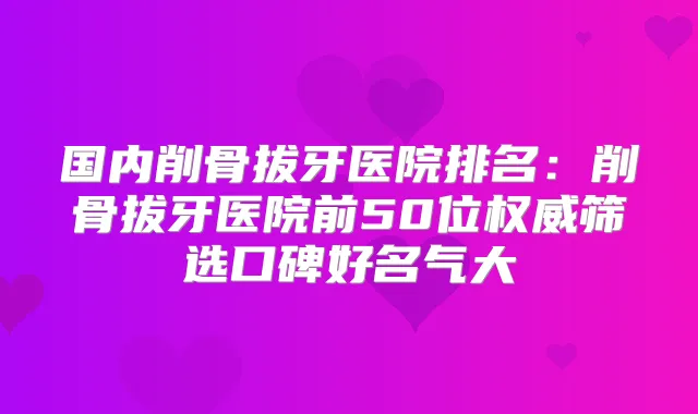 国内削骨拔牙医院排名：削骨拔牙医院前50位筛选口碑好名气大