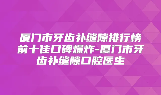 厦门市牙齿补缝隙排行榜前十佳口碑爆炸-厦门市牙齿补缝隙口腔医生