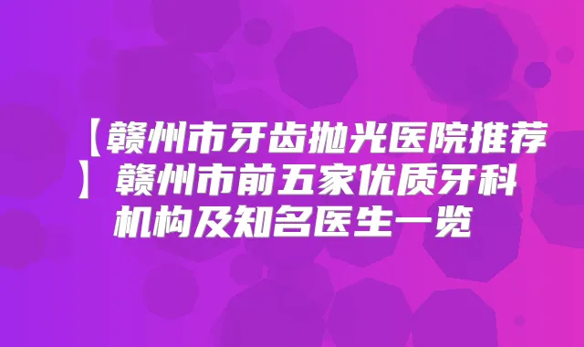 【赣州市牙齿抛光医院推荐】赣州市前五家优质牙科机构及知名医生一览