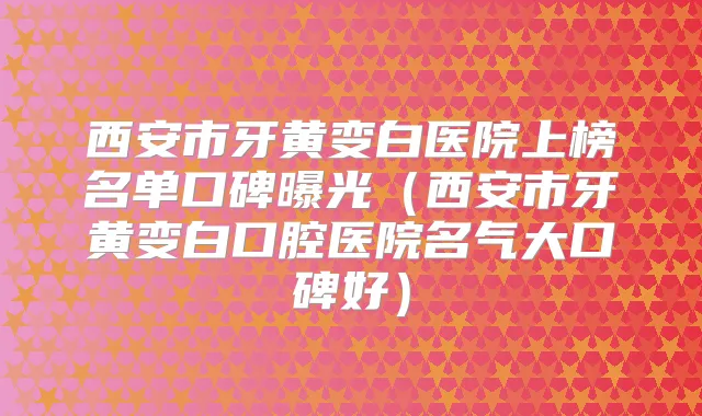 西安市牙黄变白医院上榜名单口碑曝光（西安市牙黄变白口腔医院名气大口碑好）