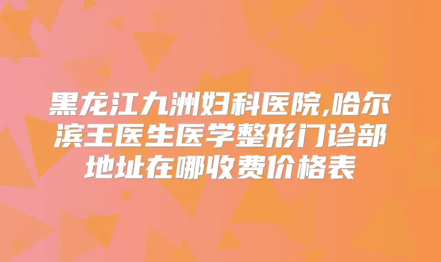 黑龙江九洲妇科医院,哈尔滨王医生医学整形门诊部地址在哪收费价格表