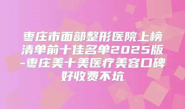 枣庄市面部整形医院上榜清单前十佳名单2025版-枣庄美十美医疗美容口碑好收费不坑