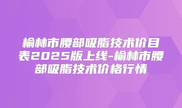 榆林市腰部吸脂技术价目表2025版上线-榆林市腰部吸脂技术价格行情