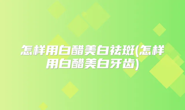 怎样用白醋美白祛斑(怎样用白醋美白牙齿)