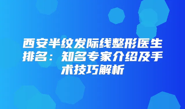 西安半纹发际线整形医生排名:知名专家介绍及手术技巧解析