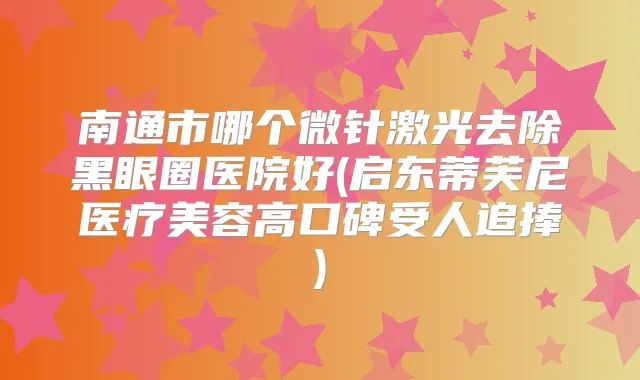 南通市哪个微针激光去除黑眼圈医院好(启东蒂芙尼医疗美容高口碑受人追捧)