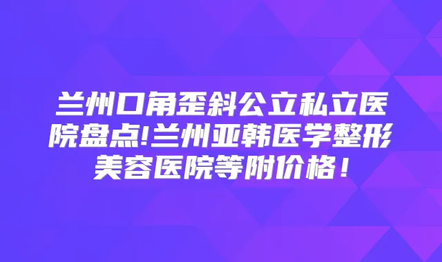 兰州口角歪斜公立私立医院盘点!兰州亚韩医学整形美容医院等附价格!