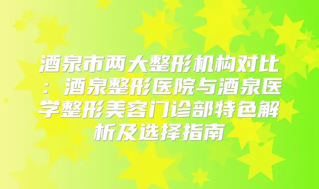酒泉市两大整形机构对比:酒泉整形医院与酒泉医学整形美容门诊部特色解析及选择指南