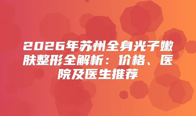 2026年苏州全身光子嫩肤整形全解析：价格、医院及医生推荐