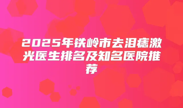 2025年铁岭市去泪痣激光医生排名及知名医院推荐