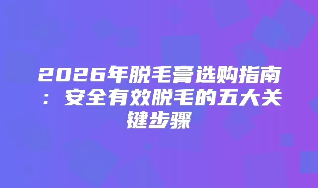 2026年脱毛膏选购指南：安全有效脱毛的五大关键步骤
