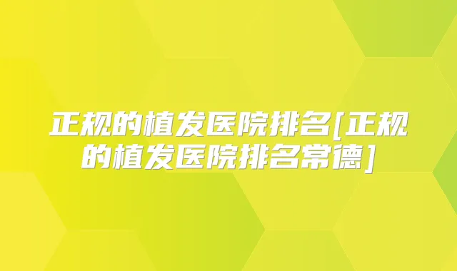 正规的植发医院排名[正规的植发医院排名常德]