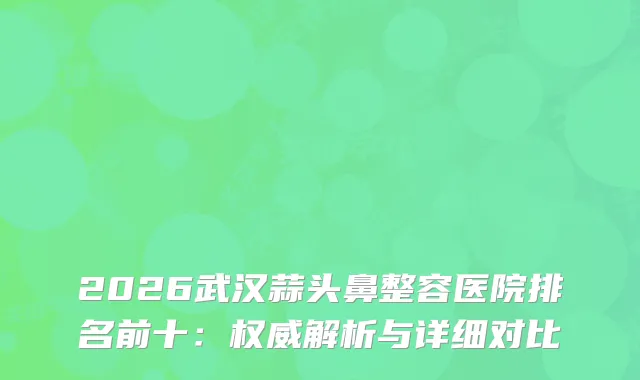 2026武汉蒜头鼻整容医院排名前十：解析与详细对比