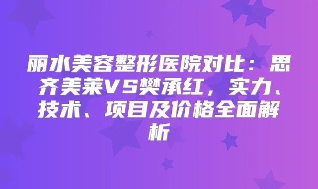 丽水美容整形医院对比：思齐美莱VS樊承红，实力、技术、项目及价格全面解析