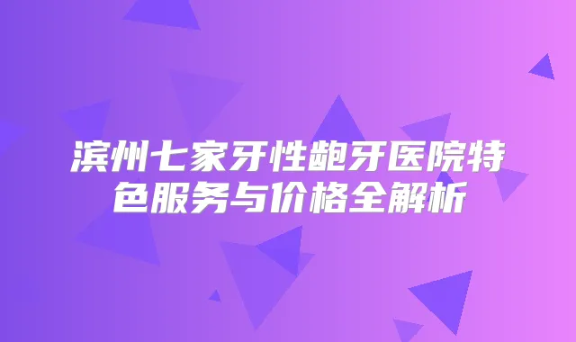 滨州七家牙性龅牙医院特色服务与价格全解析
