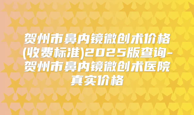贺州市鼻内镜微创术价格(收费标准)2025版查询-贺州市鼻内镜微创术医院真实价格