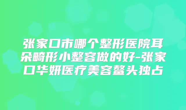 张家口市哪个整形医院耳朵畸形小整容做的好-张家口华妍医疗美容鳌头独占