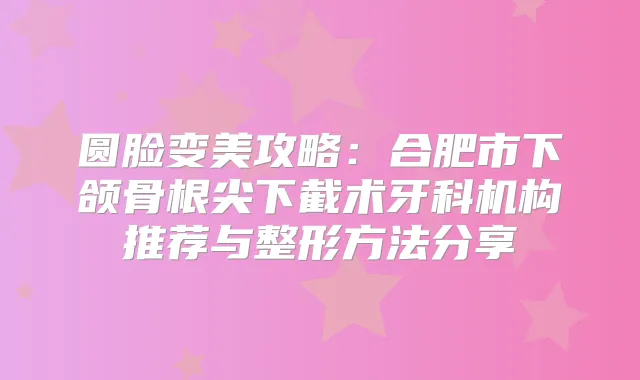 圆脸变美攻略：合肥市下颌骨根尖下截术牙科机构推荐与整形方法分享