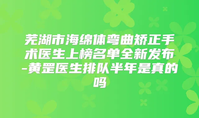 芜湖市海绵体弯曲矫正手术医生上榜名单全新发布-黄罡医生排队半年是真的吗