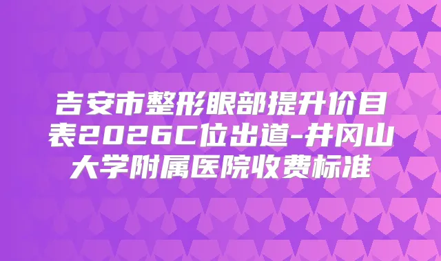 吉安市整形眼部提升价目表2026C位出道-井冈山大学附属医院收费标准