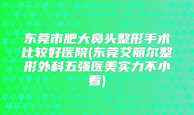 东莞市肥大鼻头整形手术比较好医院(东莞艾丽尔整形外科五强医美实力不小看)