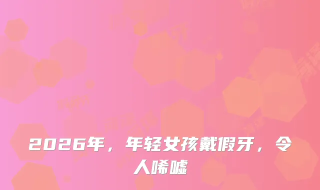 2026年，年轻女孩戴假牙，令人唏嘘