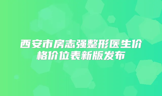 西安市房志强整形医生价格价位表新版发布