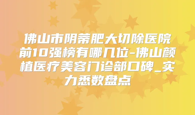 佛山市阴蒂肥大切除医院前10强榜有哪几位-佛山颜植医疗美容门诊部口碑_实力悉数盘点